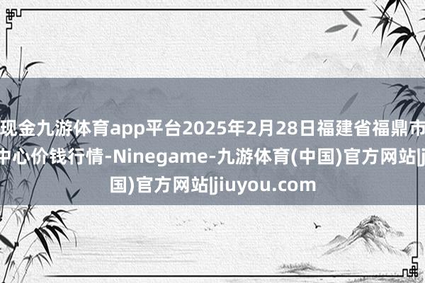 现金九游体育app平台2025年2月28日福建省福鼎市商贸业就业中心价钱行情-Ninegame-九游体育(中国)官方网站|jiuyou.com