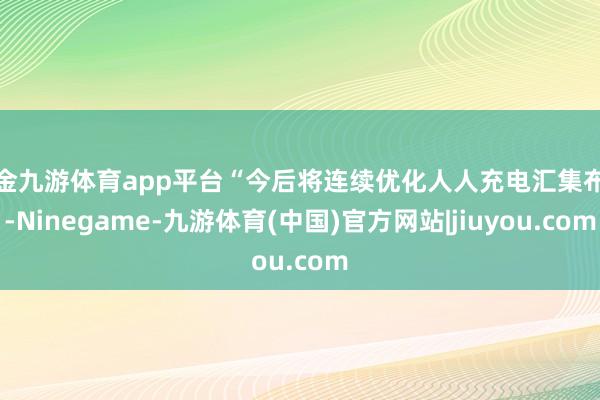 现金九游体育app平台“今后将连续优化人人充电汇集布局-Ninegame-九游体育(中国)官方网站|jiuyou.com