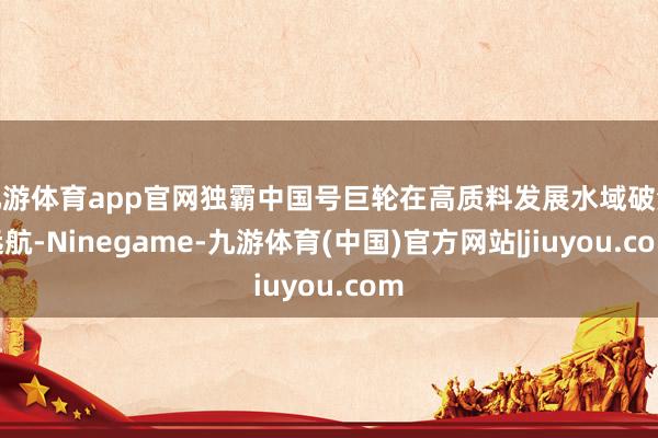 九游体育app官网独霸中国号巨轮在高质料发展水域破浪远航-Ninegame-九游体育(中国)官方网站|jiuyou.com