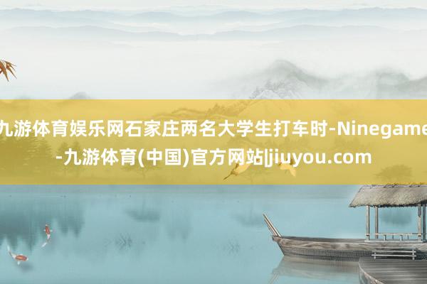 九游体育娱乐网石家庄两名大学生打车时-Ninegame-九游体育(中国)官方网站|jiuyou.com