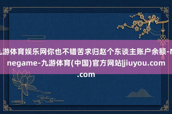 九游体育娱乐网你也不错苦求归赵个东谈主账户余额-Ninegame-九游体育(中国)官方网站|jiuyou.com