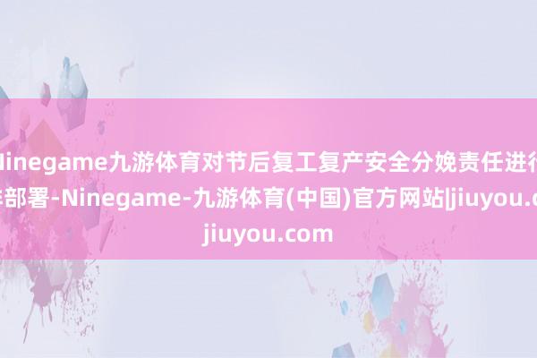 Ninegame九游体育对节后复工复产安全分娩责任进行安排部署-Ninegame-九游体育(中国)官方网站|jiuyou.com
