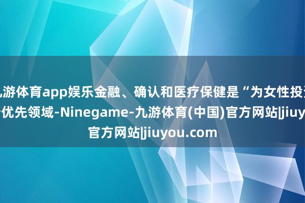 九游体育app娱乐金融、确认和医疗保健是“为女性投资”的三个优先领域-Ninegame-九游体育(中国)官方网站|jiuyou.com
