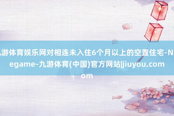 九游体育娱乐网对相连未入住6个月以上的空置住宅-Ninegame-九游体育(中国)官方网站|jiuyou.com