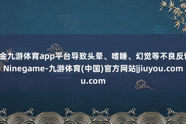 现金九游体育app平台导致头晕、嗜睡、幻觉等不良反馈-Ninegame-九游体育(中国)官方网站|jiuyou.com