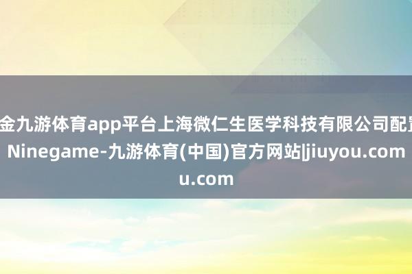 现金九游体育app平台上海微仁生医学科技有限公司配置-Ninegame-九游体育(中国)官方网站|jiuyou.com
