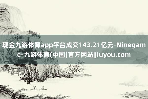现金九游体育app平台成交143.21亿元-Ninegame-九游体育(中国)官方网站|jiuyou.com