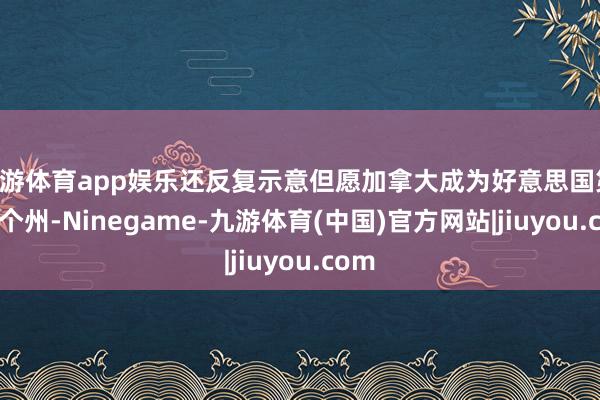 九游体育app娱乐还反复示意但愿加拿大成为好意思国第 51 个州-Ninegame-九游体育(中国)官方网站|jiuyou.com