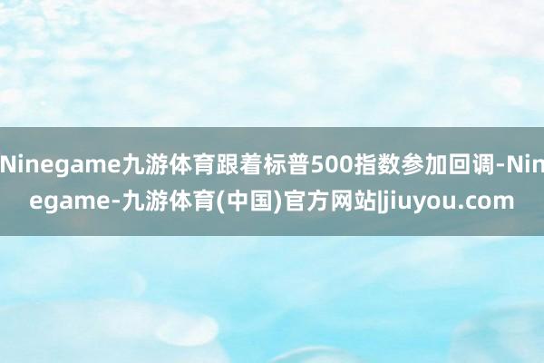 Ninegame九游体育跟着标普500指数参加回调-Ninegame-九游体育(中国)官方网站|jiuyou.com