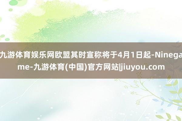 九游体育娱乐网欧盟其时宣称将于4月1日起-Ninegame-九游体育(中国)官方网站|jiuyou.com