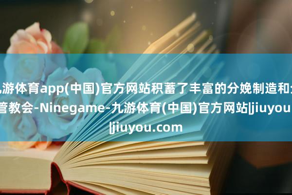 九游体育app(中国)官方网站积蓄了丰富的分娩制造和企业经管教会-Ninegame-九游体育(中国)官方网站|jiuyou.com