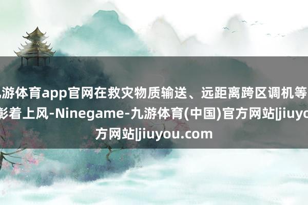 九游体育app官网在救灾物质输送、远距离跨区调机等方面具有彰着上风-Ninegame-九游体育(中国)官方网站|jiuyou.com