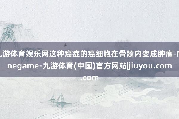 九游体育娱乐网这种癌症的癌细胞在骨髓内变成肿瘤-Ninegame-九游体育(中国)官方网站|jiuyou.com