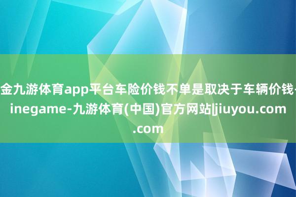 现金九游体育app平台车险价钱不单是取决于车辆价钱-Ninegame-九游体育(中国)官方网站|jiuyou.com